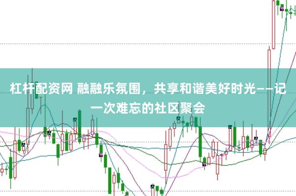 杠杆配资网 融融乐氛围，共享和谐美好时光——记一次难忘的社区聚会