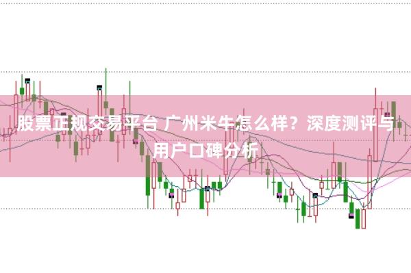 股票正规交易平台 广州米牛怎么样？深度测评与用户口碑分析