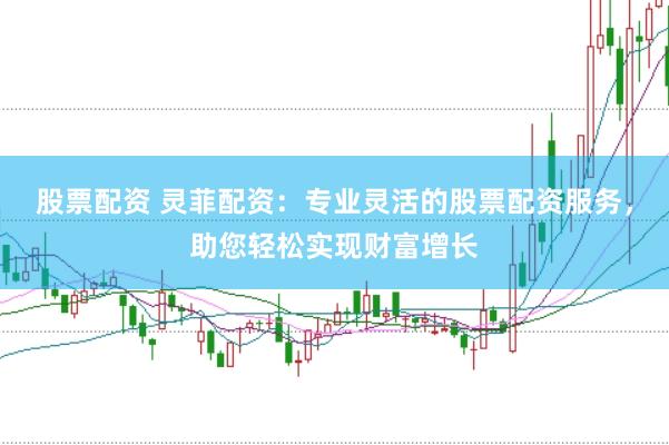 股票配资 灵菲配资：专业灵活的股票配资服务，助您轻松实现财富增长