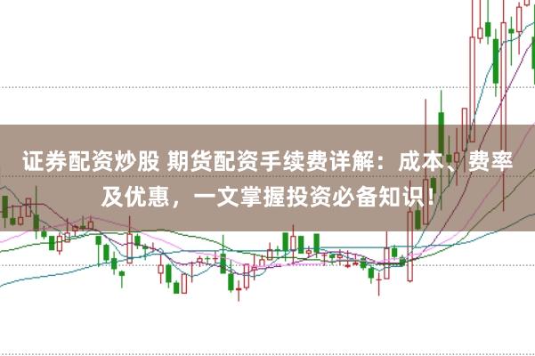 证券配资炒股 期货配资手续费详解：成本、费率及优惠，一文掌握投资必备知识！