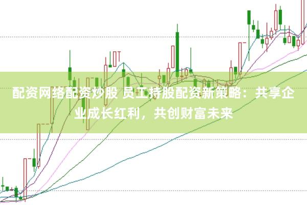 配资网络配资炒股 员工持股配资新策略：共享企业成长红利，共创财富未来