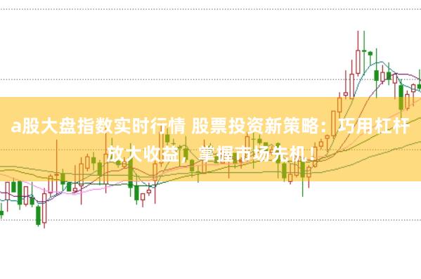 a股大盘指数实时行情 股票投资新策略：巧用杠杆放大收益，掌握市场先机！