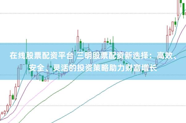 在线股票配资平台 三明股票配资新选择：高效、安全、灵活的投资策略助力财富增长