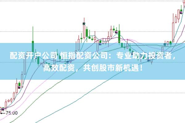 配资开户公司 恒指配资公司：专业助力投资者，高效配资，共创股市新机遇！