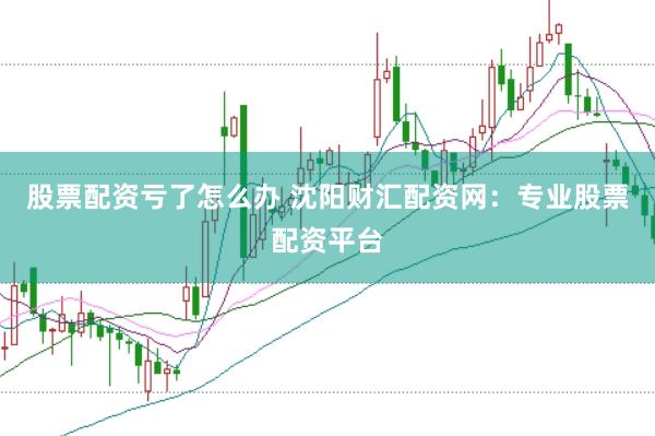 股票配资亏了怎么办 沈阳财汇配资网：专业股票配资平台