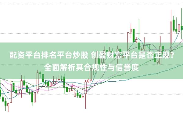 配资平台排名平台炒股 创盈财富平台是否正规？全面解析其合规性与信誉度