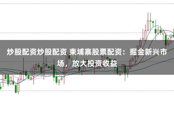 炒股配资炒股配资 柬埔寨股票配资：掘金新兴市场，放大投资收益