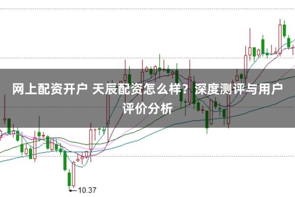 网上配资开户 天辰配资怎么样？深度测评与用户评价分析