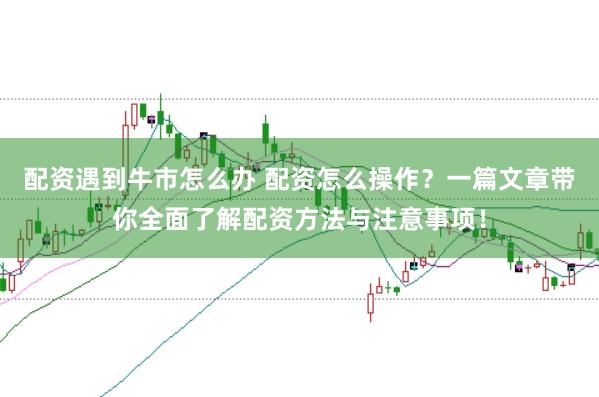 配资遇到牛市怎么办 配资怎么操作？一篇文章带你全面了解配资方法与注意事项！