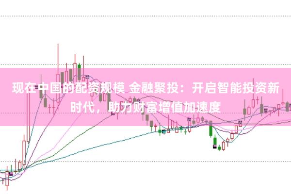 现在中国的配资规模 金融聚投：开启智能投资新时代，助力财富增值加速度