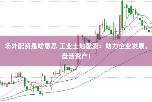 场外配资是啥意思 工业土地配资：助力企业发展，盘活资产！