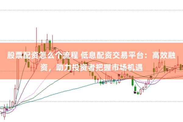 股票配资怎么个流程 低息配资交易平台：高效融资，助力投资者把握市场机遇