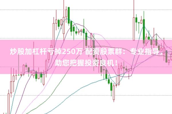 炒股加杠杆亏掉250万 配资股票群：专业指导，助您把握投资良机！