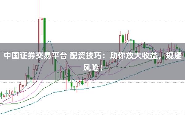 中国证券交易平台 配资技巧：助你放大收益，规避风险！