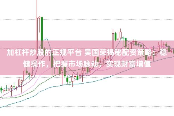 加杠杆炒股的正规平台 吴国荣揭秘配资策略：稳健操作，把握市场脉动，实现财富增值