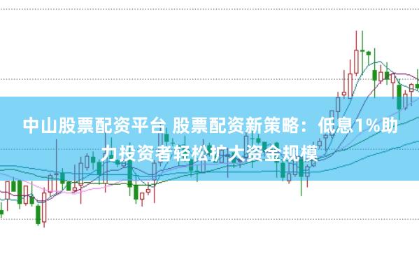 中山股票配资平台 股票配资新策略：低息1%助力投资者轻松扩大资金规模