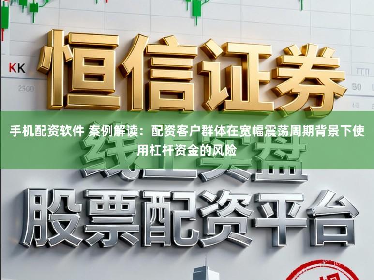 手机配资软件 案例解读:配资客户群体在宽幅震荡周期背景下使用杠杆资金的风险