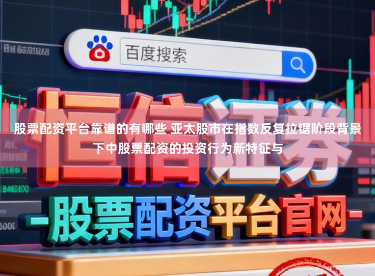 股票配资平台靠谱的有哪些 亚太股市在指数反复拉锯阶段背景下中股票配资的投资行为新特征与